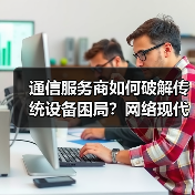 通信服务商如何破解传统设备困局？网络现代化成数字化转型关键 - 辰飞雨幕帆 AI 科技