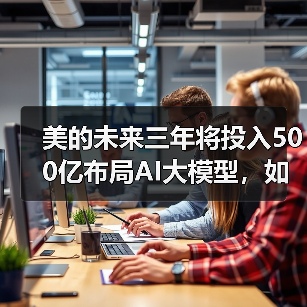 美的未来三年将投入500亿布局AI大模型，如何打造科技护城河 - 辰飞雨幕帆 AI 科技