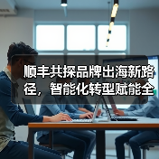 顺丰共探品牌出海新路径，智能化转型赋能全球供应链 - 辰飞雨幕帆 AI 科技