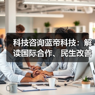 科技咨询蓝帝科技：解读国际合作、民生改善与产业升级新趋势 - 辰飞雨幕帆 AI 科技