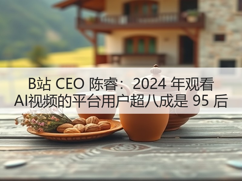 B站 CEO 陈睿：2024 年观看 AI视频的平台用户超八成是 95 后
